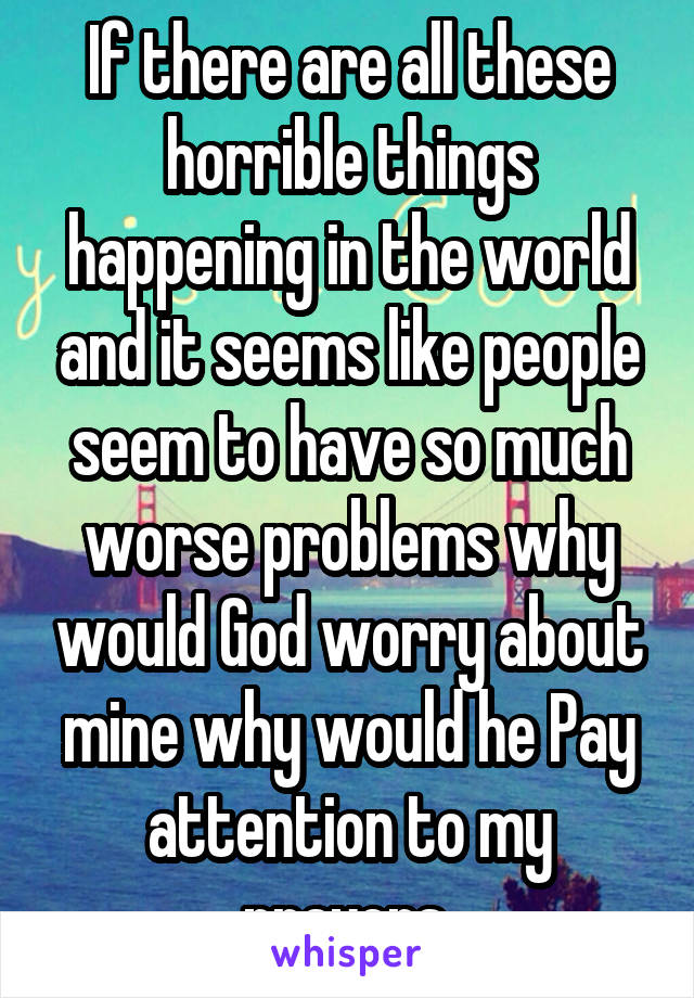 If there are all these horrible things happening in the world and it seems like people seem to have so much worse problems why would God worry about mine why would he Pay attention to my prayers 