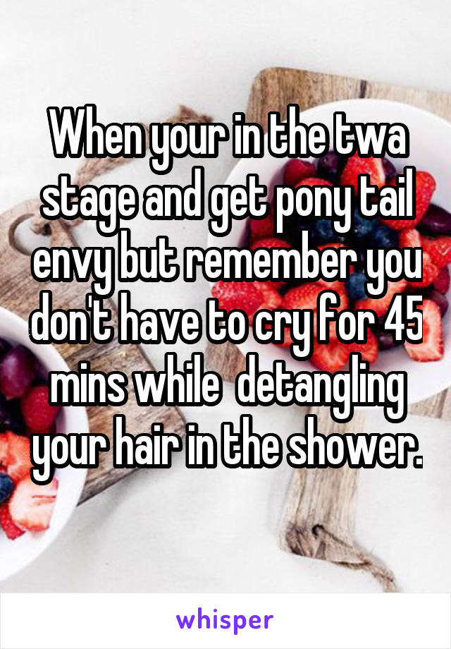 When your in the twa stage and get pony tail envy but remember you don't have to cry for 45 mins while  detangling your hair in the shower. 