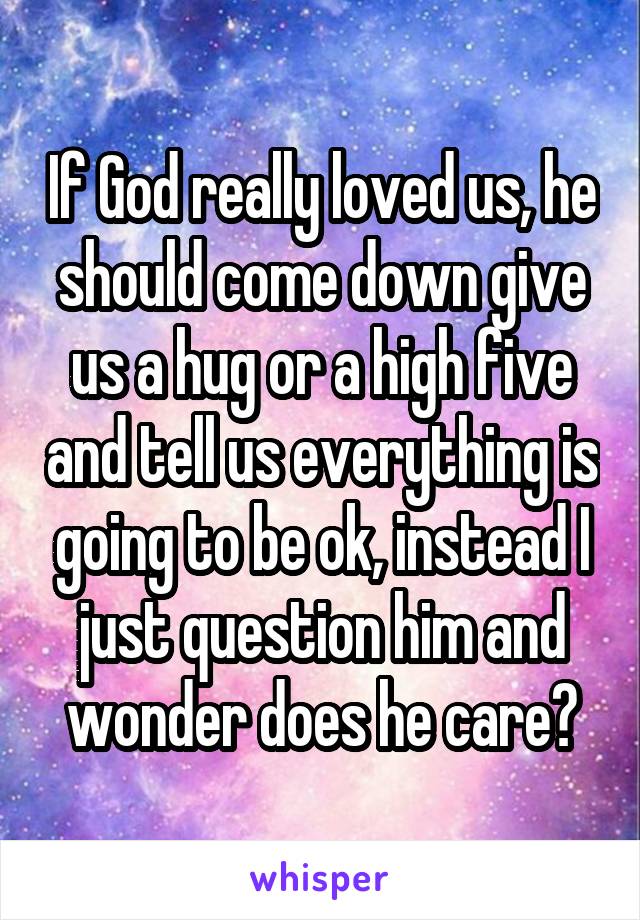 If God really loved us, he should come down give us a hug or a high five and tell us everything is going to be ok, instead I just question him and wonder does he care?