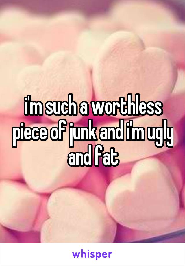 i'm such a worthless piece of junk and i'm ugly and fat