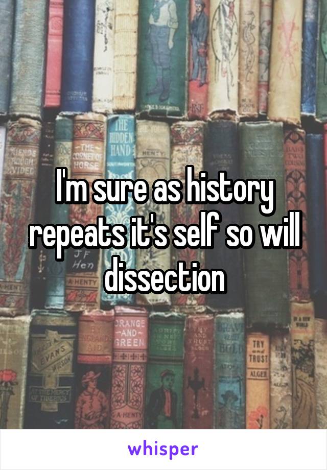 I'm sure as history repeats it's self so will dissection