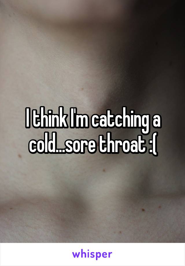 I think I'm catching a cold...sore throat :(