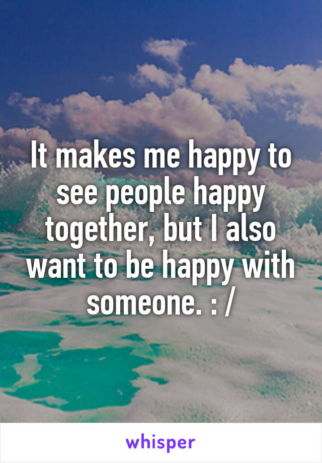 It makes me happy to see people happy together, but I also want to be happy with someone. : /