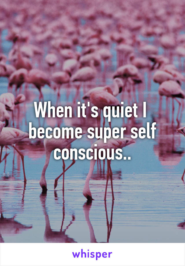 When it's quiet I  become super self conscious..