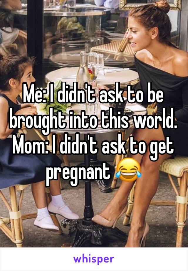 Me: I didn't ask to be brought into this world.
Mom: I didn't ask to get pregnant 😂
