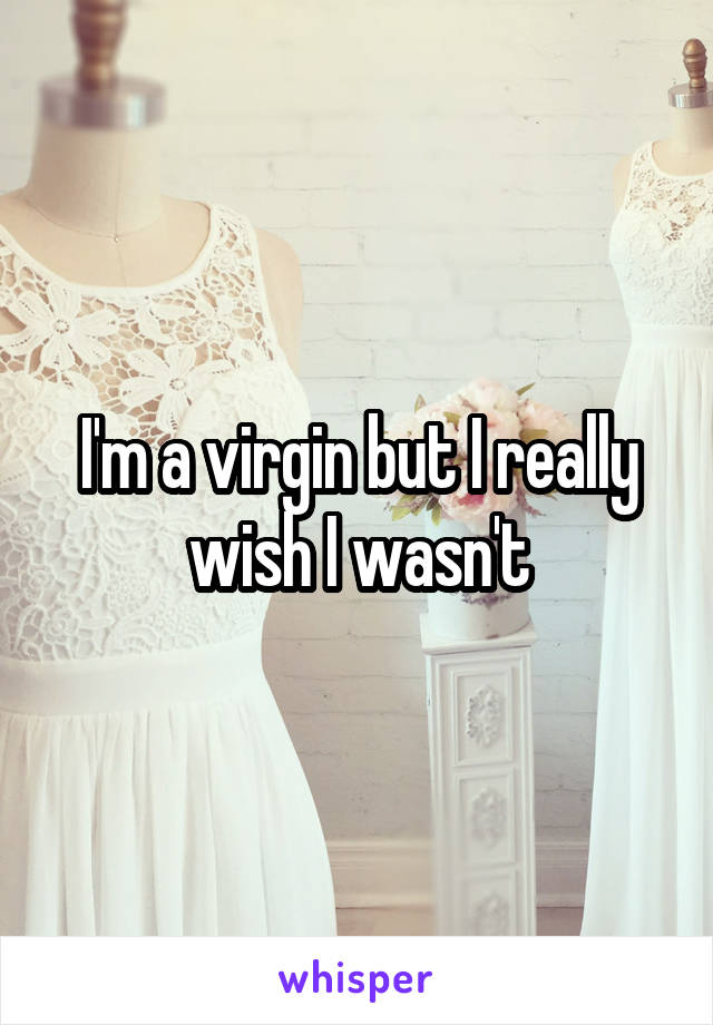 I'm a virgin but I really wish I wasn't