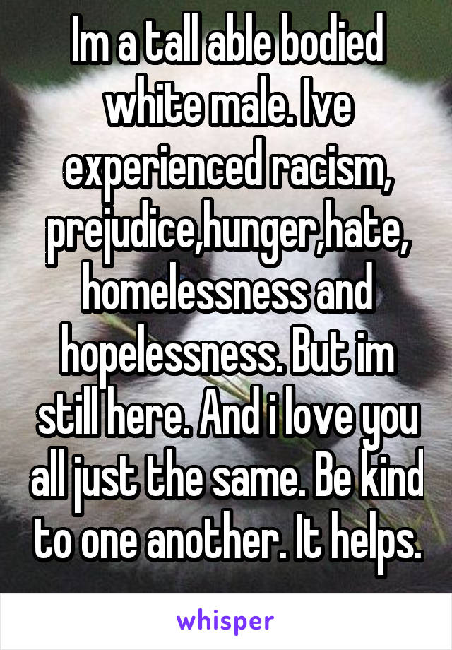 Im a tall able bodied white male. Ive experienced racism, prejudice,hunger,hate, homelessness and hopelessness. But im still here. And i love you all just the same. Be kind to one another. It helps. 
