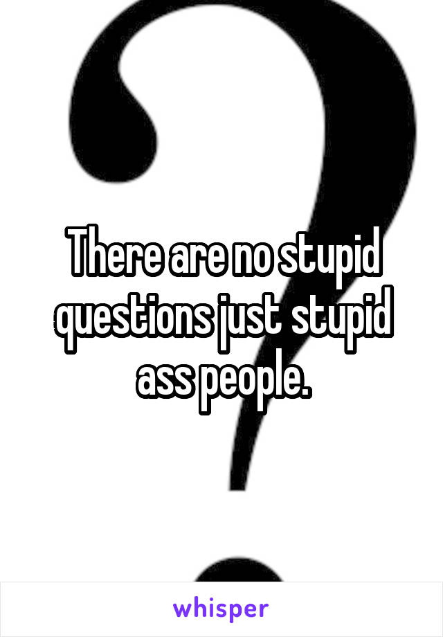 There are no stupid questions just stupid ass people.