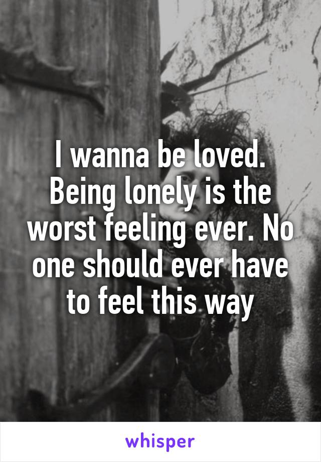 I wanna be loved. Being lonely is the worst feeling ever. No one should ever have to feel this way