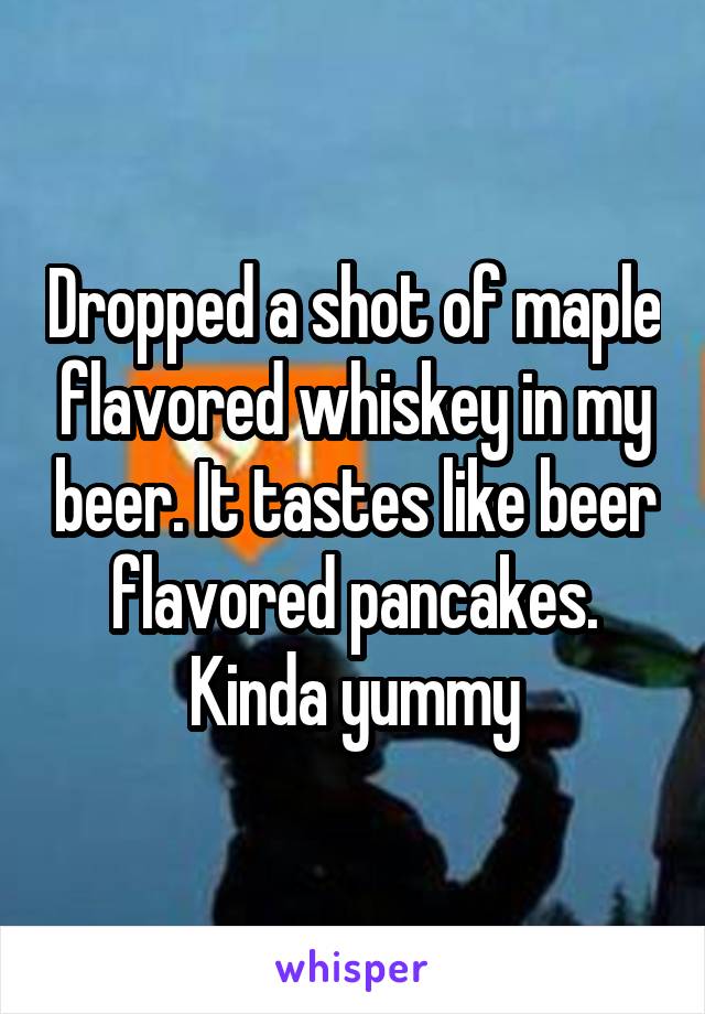 Dropped a shot of maple flavored whiskey in my beer. It tastes like beer flavored pancakes. Kinda yummy