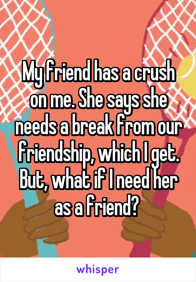 My friend has a crush on me. She says she needs a break from our friendship, which I get. But, what if I need her as a friend? 
