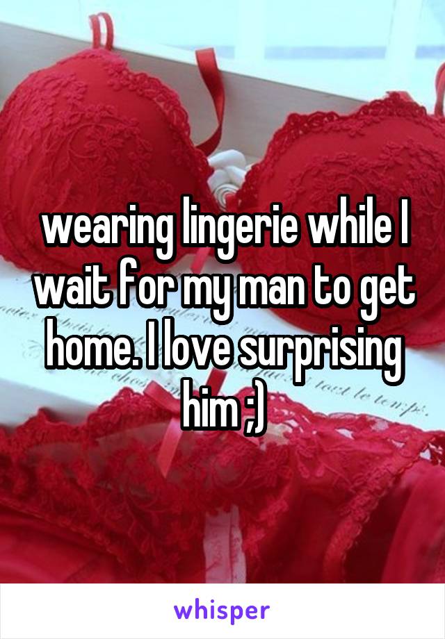 wearing lingerie while I wait for my man to get home. I love surprising him ;)