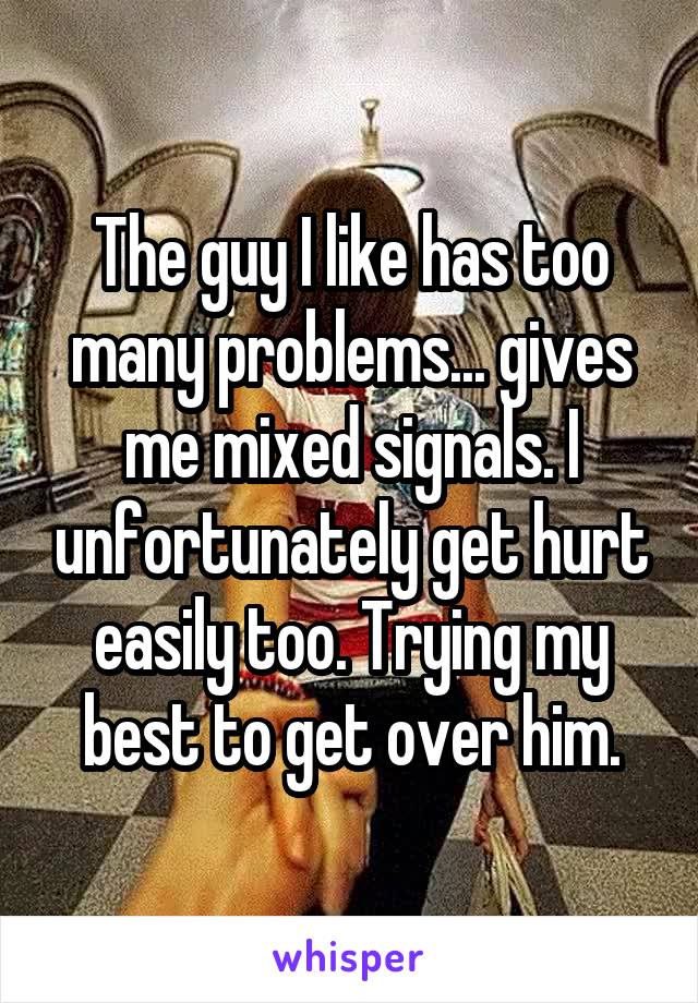 The guy I like has too many problems... gives me mixed signals. I unfortunately get hurt easily too. Trying my best to get over him.