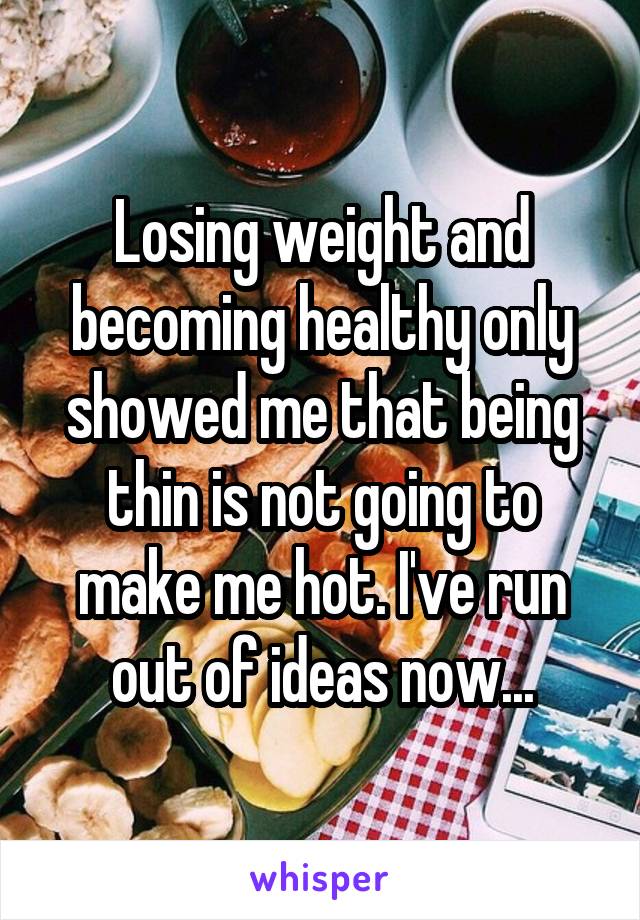 Losing weight and becoming healthy only showed me that being thin is not going to make me hot. I've run out of ideas now...