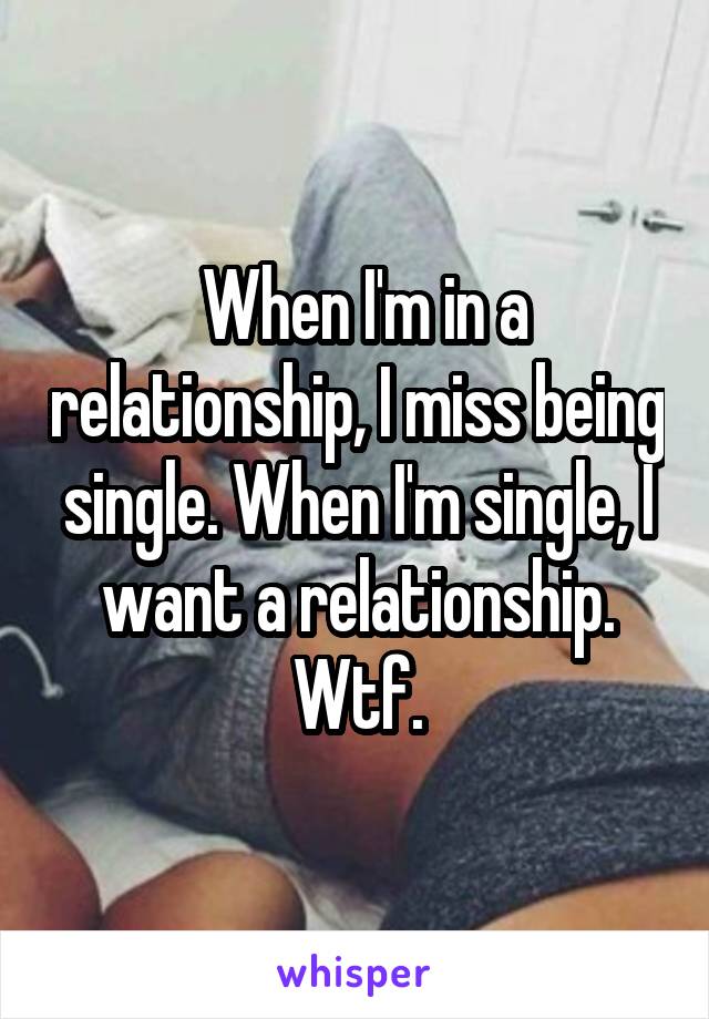  When I'm in a relationship, I miss being single. When I'm single, I want a relationship. Wtf.