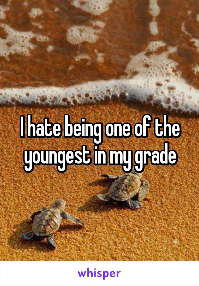 I hate being one of the youngest in my grade