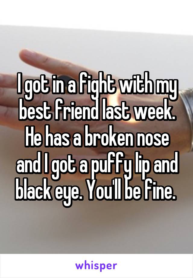 I got in a fight with my best friend last week. He has a broken nose and I got a puffy lip and black eye. You'll be fine. 