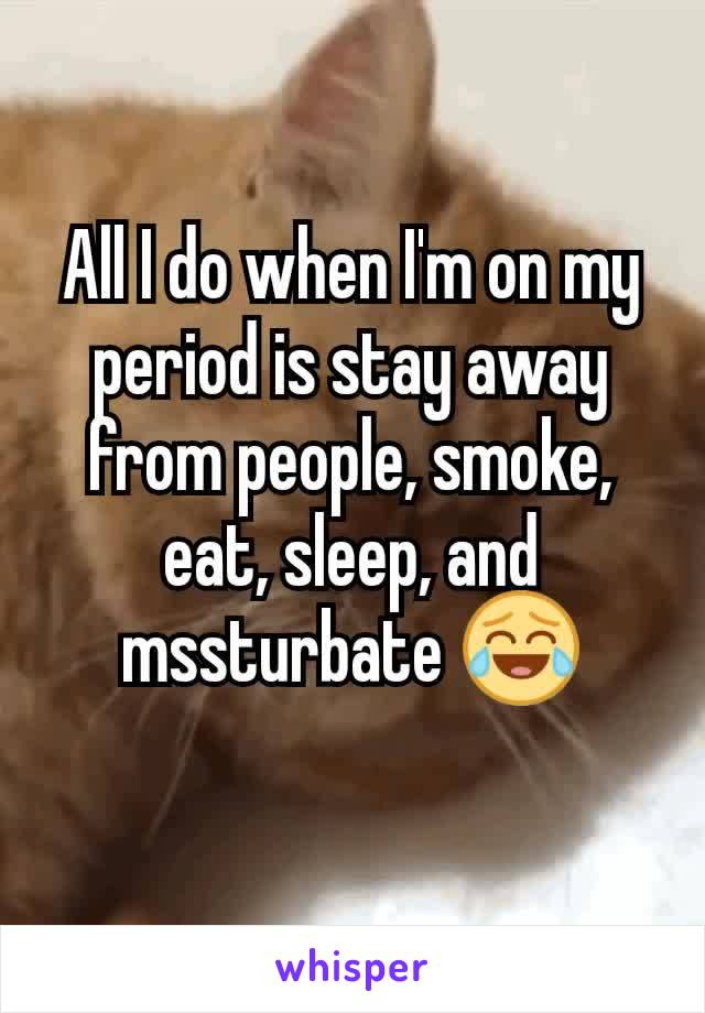 All I do when I'm on my period is stay away from people, smoke, eat, sleep, and mssturbate 😂