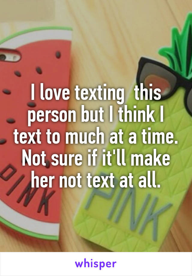I love texting  this person but I think I text to much at a time. Not sure if it'll make her not text at all.