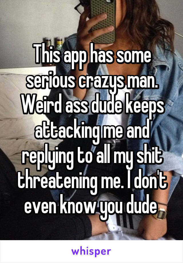 This app has some serious crazys man. Weird ass dude keeps attacking me and replying to all my shit threatening me. I don't even know you dude 