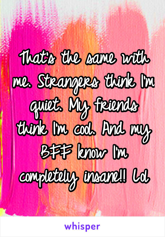 That's the same with me. Strangers think I'm quiet. My friends think I'm cool. And my BFF know I'm completely insane!! Lol