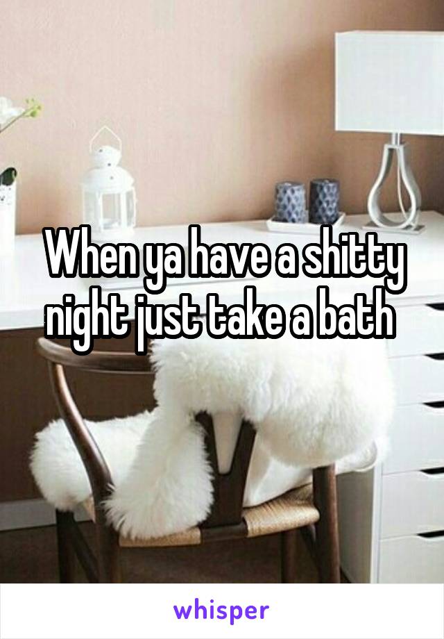 When ya have a shitty night just take a bath 

