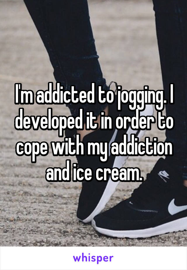 I'm addicted to jogging. I developed it in order to cope with my addiction and ice cream.