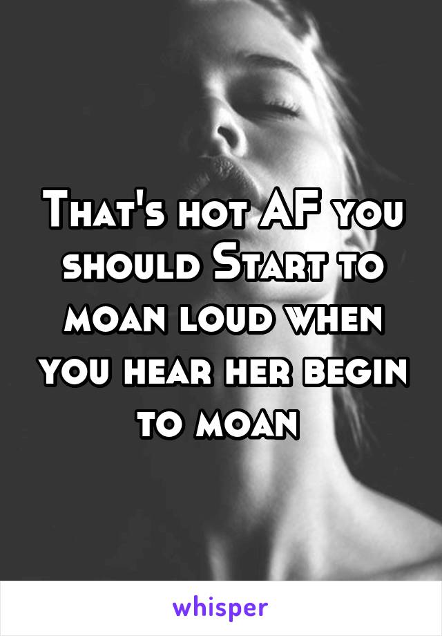 That's hot AF you should Start to moan loud when you hear her begin to moan 