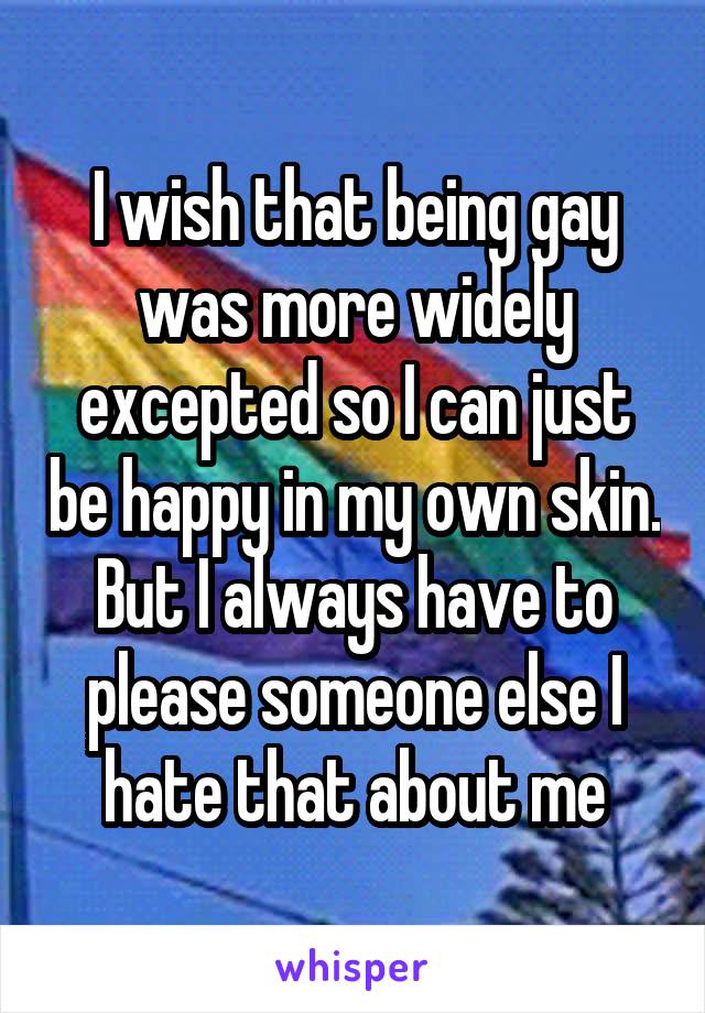 I wish that being gay was more widely excepted so I can just be happy in my own skin. But I always have to please someone else I hate that about me