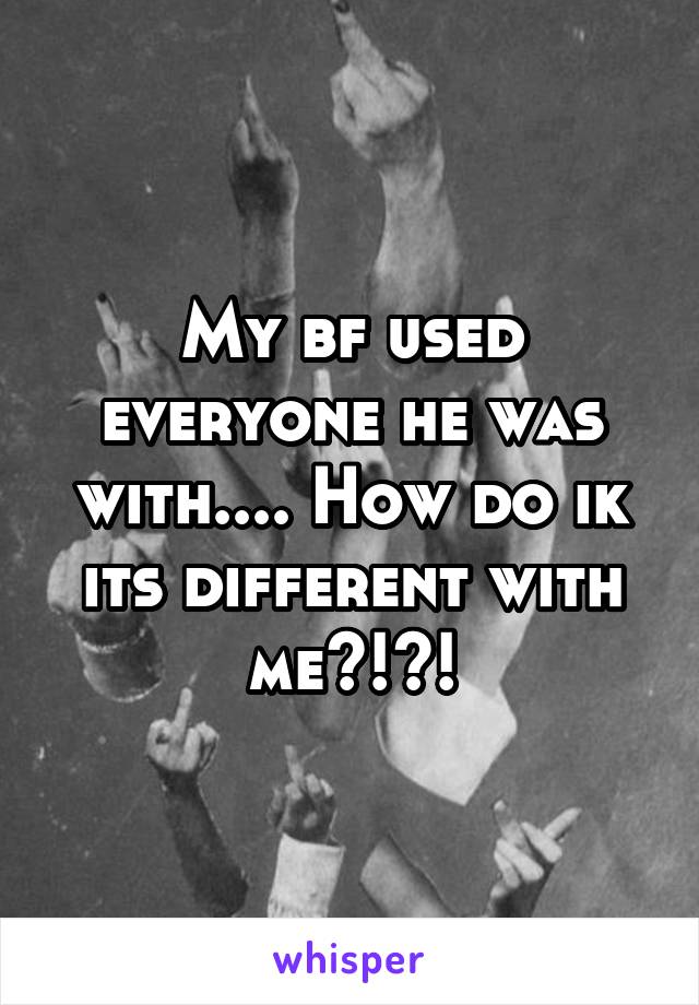 My bf used everyone he was with.... How do ik its different with me?!?!