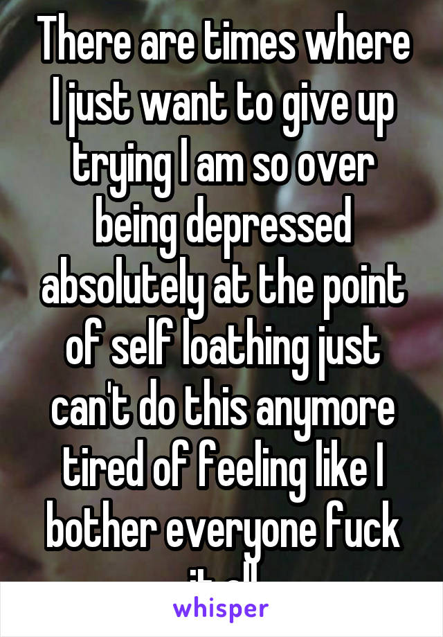 There are times where I just want to give up trying I am so over being depressed absolutely at the point of self loathing just can't do this anymore tired of feeling like I bother everyone fuck it all