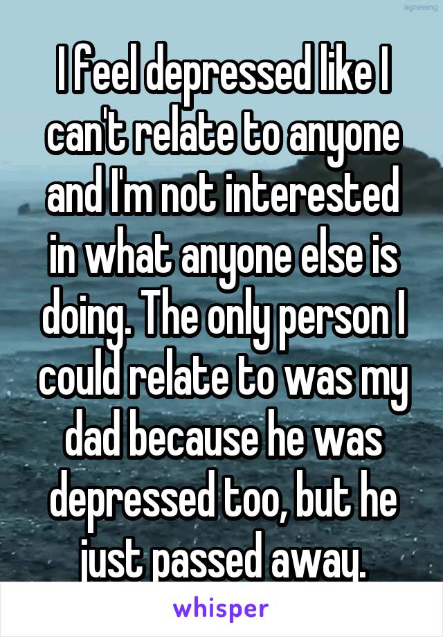 I feel depressed like I can't relate to anyone and I'm not interested in what anyone else is doing. The only person I could relate to was my dad because he was depressed too, but he just passed away.