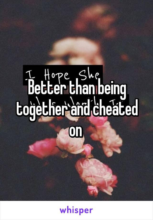 Better than being together and cheated on 