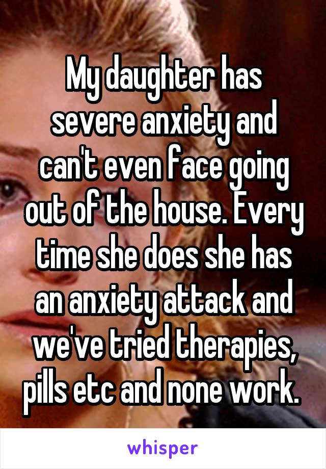 My daughter has severe anxiety and can't even face going out of the house. Every time she does she has an anxiety attack and we've tried therapies, pills etc and none work. 