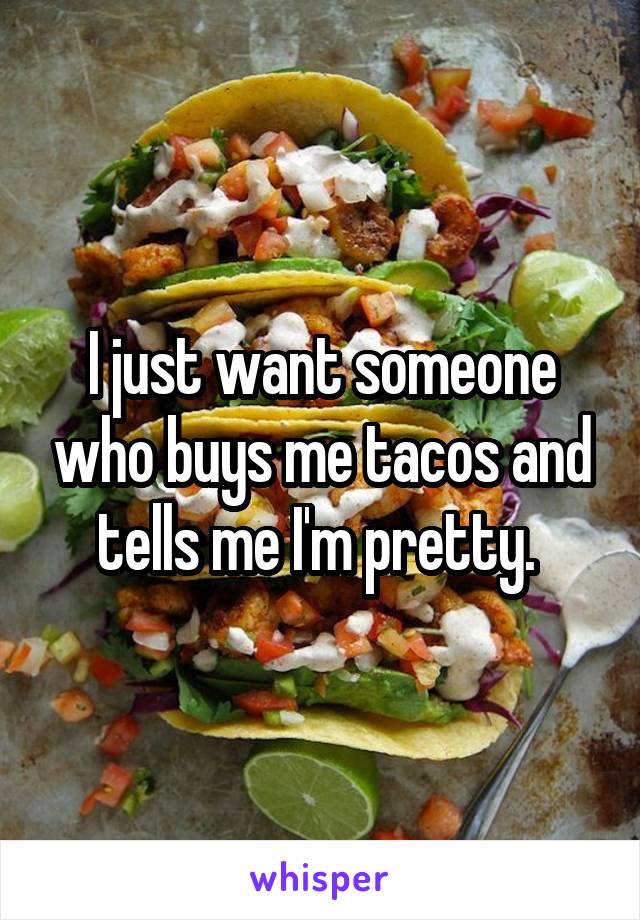 I just want someone who buys me tacos and tells me I'm pretty. 