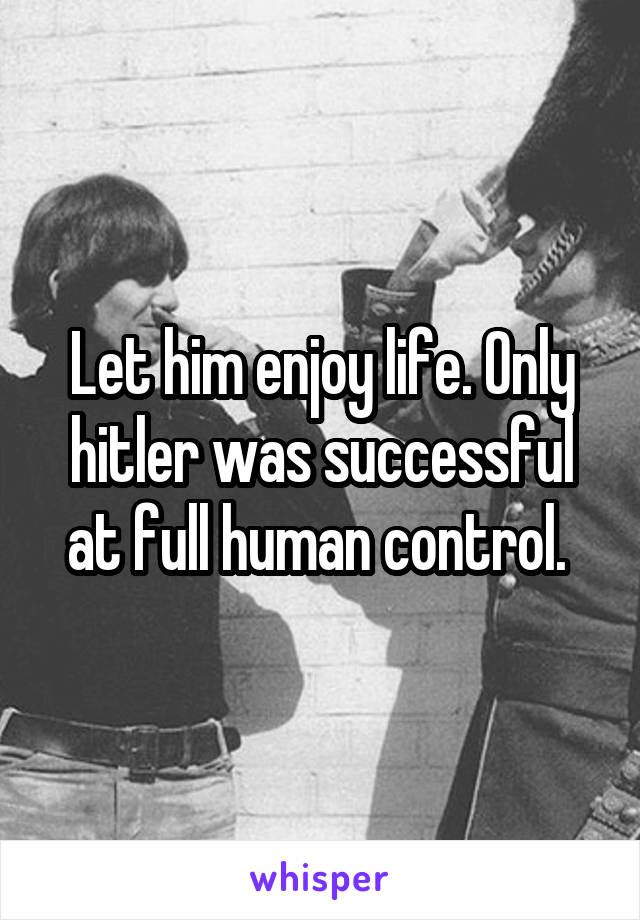 Let him enjoy life. Only hitler was successful at full human control. 