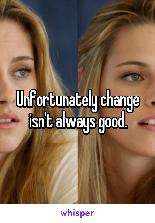 Unfortunately change isn't always good.