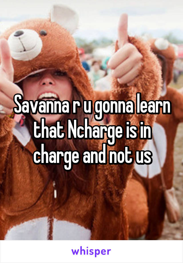 Savanna r u gonna learn that Ncharge is in charge and not us