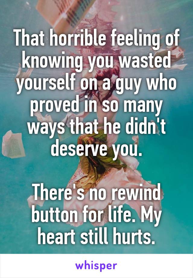 That horrible feeling of knowing you wasted yourself on a guy who proved in so many ways that he didn't deserve you.

There's no rewind button for life. My heart still hurts.