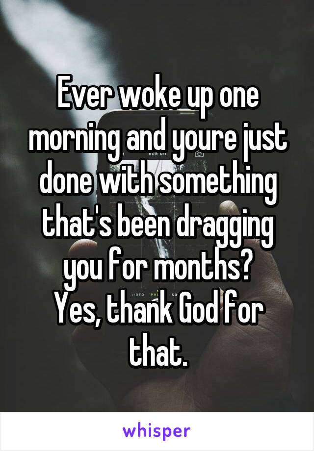 Ever woke up one morning and youre just done with something that's been dragging you for months?
Yes, thank God for that.