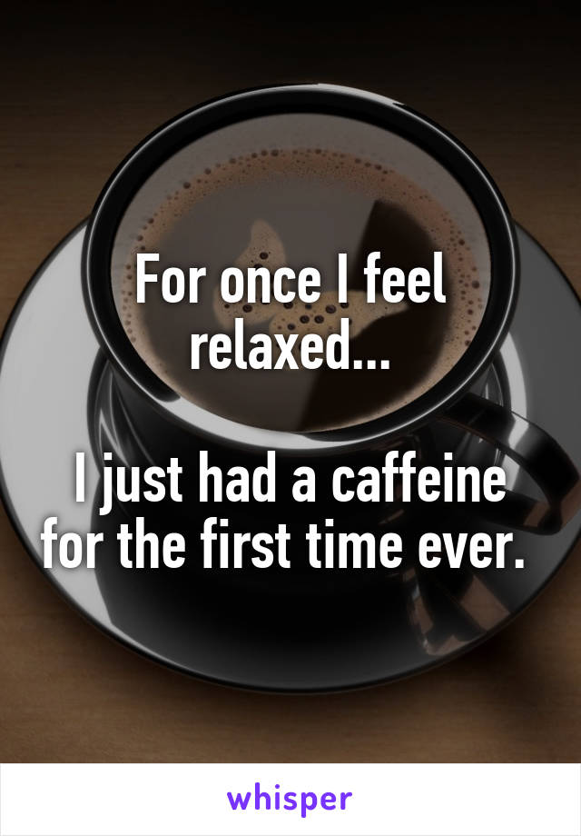 For once I feel relaxed...

I just had a caffeine for the first time ever. 