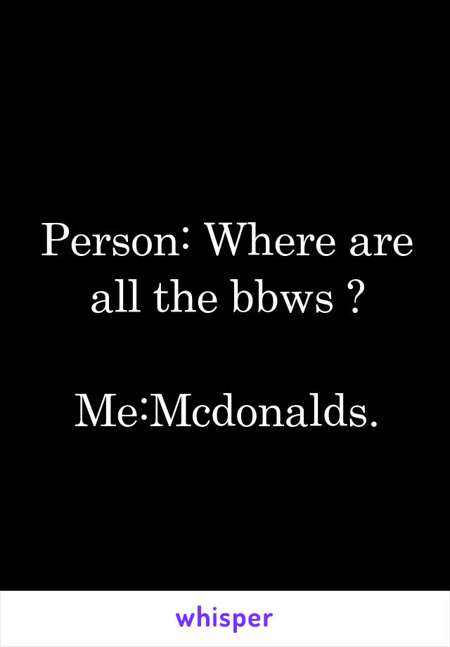 Person: Where are all the bbws ?

Me:Mcdonalds.