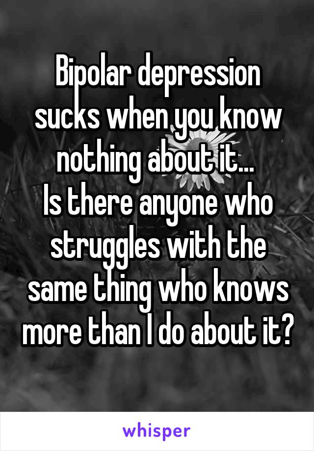 Bipolar depression sucks when you know nothing about it... 
Is there anyone who struggles with the same thing who knows more than I do about it? 