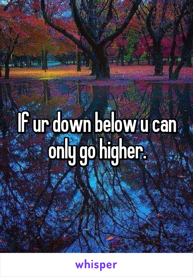 If ur down below u can only go higher.