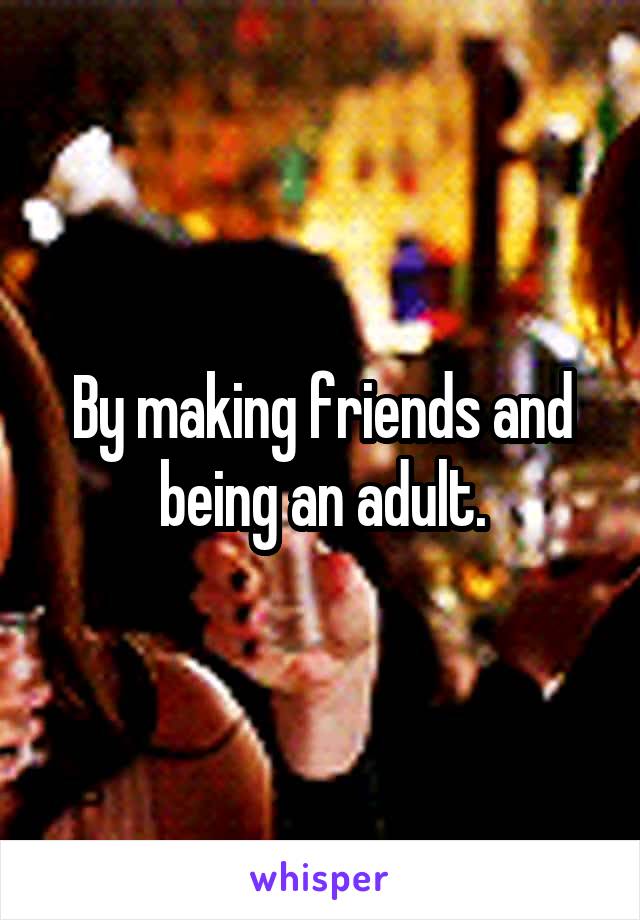 By making friends and being an adult.
