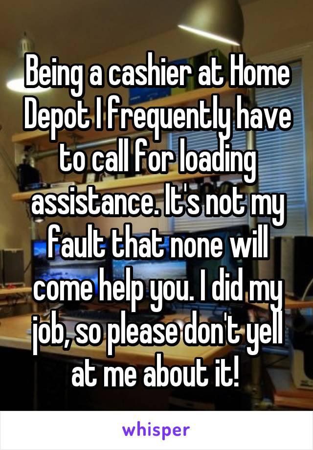 Being a cashier at Home Depot I frequently have to call for loading assistance. It's not my fault that none will come help you. I did my job, so please don't yell at me about it! 
