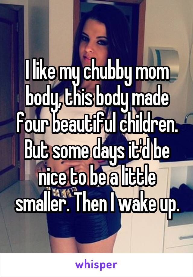 I like my chubby mom body, this body made four beautiful children. But some days it'd be nice to be a little smaller. Then I wake up.