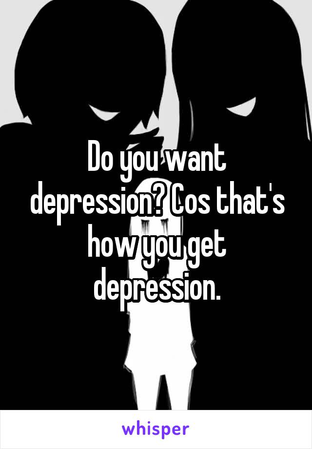 Do you want depression? Cos that's how you get depression.