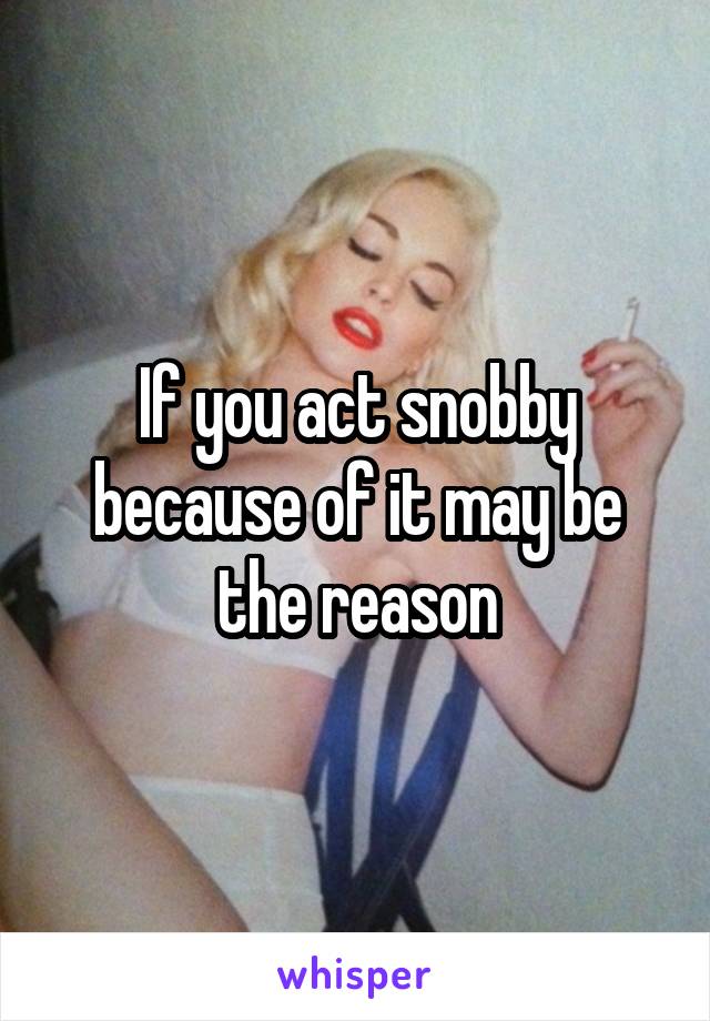If you act snobby because of it may be the reason