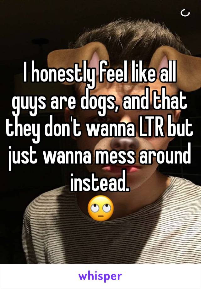 I honestly feel like all guys are dogs, and that they don't wanna LTR but just wanna mess around instead. 
🙄